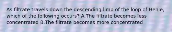 As filtrate travels down the descending limb of the loop of Henle, which of the following occurs? A.The filtrate becomes less concentrated B.The filtrate becomes more concentrated