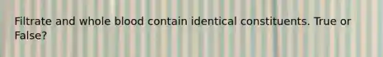 Filtrate and whole blood contain identical constituents. True or False?