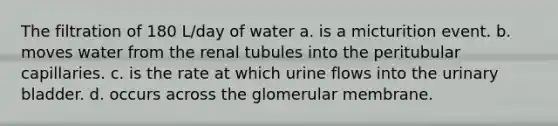 The filtration of 180 L/day of water a. is a micturition event. b. moves water from the renal tubules into the peritubular capillaries. c. is the rate at which urine flows into the urinary bladder. d. occurs across the glomerular membrane.