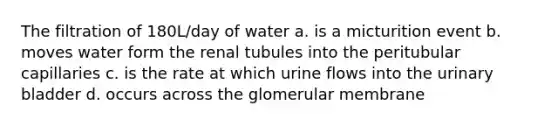 The filtration of 180L/day of water a. is a micturition event b. moves water form the renal tubules into the peritubular capillaries c. is the rate at which urine flows into the urinary bladder d. occurs across the glomerular membrane