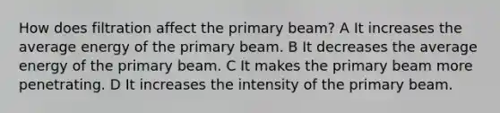 How does filtration affect the primary beam? A It increases the average energy of the primary beam. B It decreases the average energy of the primary beam. C It makes the primary beam more penetrating. D It increases the intensity of the primary beam.