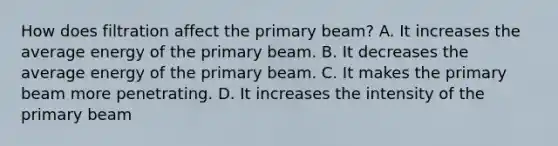 How does filtration affect the primary beam? A. It increases the average energy of the primary beam. B. It decreases the average energy of the primary beam. C. It makes the primary beam more penetrating. D. It increases the intensity of the primary beam