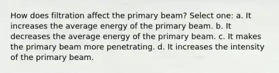 How does filtration affect the primary beam? Select one: a. It increases the average energy of the primary beam. b. It decreases the average energy of the primary beam. c. It makes the primary beam more penetrating. d. It increases the intensity of the primary beam.