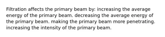 Filtration affects the primary beam by: increasing the average energy of the primary beam. decreasing the average energy of the primary beam. making the primary beam more penetrating. increasing the intensity of the primary beam.