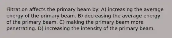 Filtration affects the primary beam by: A) increasing the average energy of the primary beam. B) decreasing the average energy of the primary beam. C) making the primary beam more penetrating. D) increasing the intensity of the primary beam.