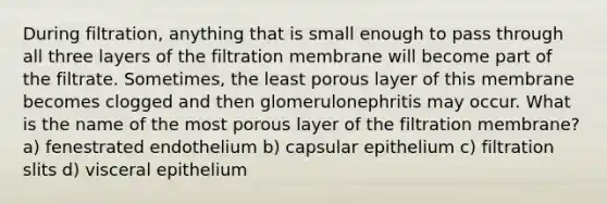 During filtration, anything that is small enough to pass through all three layers of the filtration membrane will become part of the filtrate. Sometimes, the least porous layer of this membrane becomes clogged and then glomerulonephritis may occur. What is the name of the most porous layer of the filtration membrane? a) fenestrated endothelium b) capsular epithelium c) filtration slits d) visceral epithelium