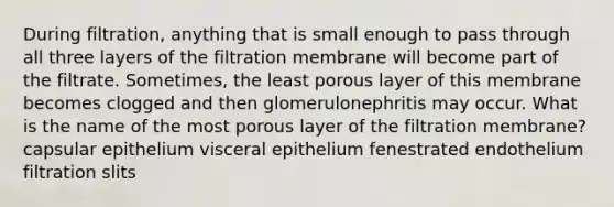 During filtration, anything that is small enough to pass through all three layers of the filtration membrane will become part of the filtrate. Sometimes, the least porous layer of this membrane becomes clogged and then glomerulonephritis may occur. What is the name of the most porous layer of the filtration membrane? capsular epithelium visceral epithelium fenestrated endothelium filtration slits