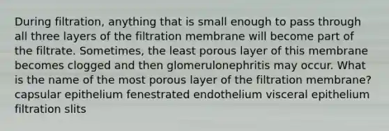 During filtration, anything that is small enough to pass through all three layers of the filtration membrane will become part of the filtrate. Sometimes, the least porous layer of this membrane becomes clogged and then glomerulonephritis may occur. What is the name of the most porous layer of the filtration membrane? capsular epithelium fenestrated endothelium visceral epithelium filtration slits