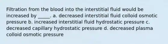 Filtration from the blood into the interstitial fluid would be increased by _____. a. decreased interstitial fluid colloid osmotic pressure b. increased interstitial fluid hydrostatic pressure c. decreased capillary hydrostatic pressure d. decreased plasma colloid osmotic pressure