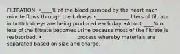 FILTRATION: •____% of the blood pumped by the heart each minute flows through the kidneys •_____________ liters of filtrate in both kidneys are being produced each day. •About ____% or less of the filtrate becomes urine because most of the filtrate is reabsorbed. •______________process whereby materials are separated based on size and charge.