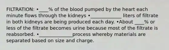 FILTRATION: •____% of the blood pumped by the heart each minute flows through the kidneys •_____________ liters of filtrate in both kidneys are being produced each day. •About ____% or less of the filtrate becomes urine because most of the filtrate is reabsorbed. •______________process whereby materials are separated based on size and charge.