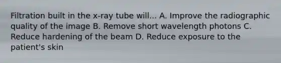 Filtration built in the x-ray tube will... A. Improve the radiographic quality of the image B. Remove short wavelength photons C. Reduce hardening of the beam D. Reduce exposure to the patient's skin