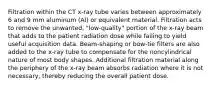 Filtration within the CT x-ray tube varies between approximately 6 and 9 mm aluminum (Al) or equivalent material. Filtration acts to remove the unwanted, "low-quality" portion of the x-ray beam that adds to the patient radiation dose while failing to yield useful acquisition data. Beam-shaping or bow-tie filters are also added to the x-ray tube to compensate for the noncylindrical nature of most body shapes. Additional filtration material along the periphery of the x-ray beam absorbs radiation where it is not necessary, thereby reducing the overall patient dose.