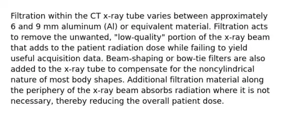 Filtration within the CT x-ray tube varies between approximately 6 and 9 mm aluminum (Al) or equivalent material. Filtration acts to remove the unwanted, "low-quality" portion of the x-ray beam that adds to the patient radiation dose while failing to yield useful acquisition data. Beam-shaping or bow-tie filters are also added to the x-ray tube to compensate for the noncylindrical nature of most body shapes. Additional filtration material along the periphery of the x-ray beam absorbs radiation where it is not necessary, thereby reducing the overall patient dose.