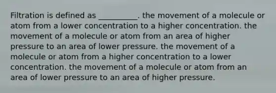 Filtration is defined as __________. the movement of a molecule or atom from a lower concentration to a higher concentration. the movement of a molecule or atom from an area of higher pressure to an area of lower pressure. the movement of a molecule or atom from a higher concentration to a lower concentration. the movement of a molecule or atom from an area of lower pressure to an area of higher pressure.