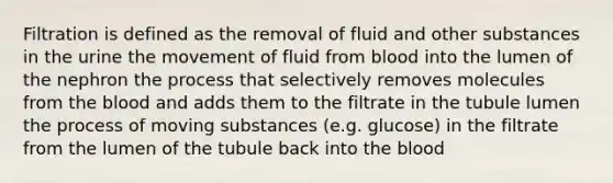 Filtration is defined as the removal of fluid and other substances in the urine the movement of fluid from blood into the lumen of the nephron the process that selectively removes molecules from the blood and adds them to the filtrate in the tubule lumen the process of moving substances (e.g. glucose) in the filtrate from the lumen of the tubule back into the blood