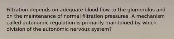 Filtration depends on adequate blood flow to the glomerulus and on the maintenance of normal filtration pressures. A mechanism called autonomic regulation is primarily maintained by which division of <a href='https://www.questionai.com/knowledge/kMqcwgxBsH-the-autonomic-nervous-system' class='anchor-knowledge'>the autonomic nervous system</a>?