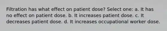 Filtration has what effect on patient dose? Select one: a. It has no effect on patient dose. b. It increases patient dose. c. It decreases patient dose. d. It increases occupational worker dose.