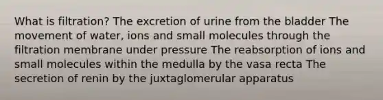 What is filtration? The excretion of urine from the bladder The movement of water, ions and small molecules through the filtration membrane under pressure The reabsorption of ions and small molecules within the medulla by the vasa recta The secretion of renin by the juxtaglomerular apparatus