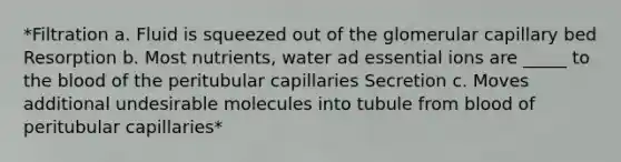 *Filtration a. Fluid is squeezed out of the glomerular capillary bed Resorption b. Most nutrients, water ad essential ions are _____ to the blood of the peritubular capillaries Secretion c. Moves additional undesirable molecules into tubule from blood of peritubular capillaries*