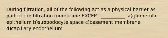 During filtration, all of the following act as a physical barrier as part of the filtration membrane EXCEPT __________. a)glomerular epithelium b)subpodocyte space c)basement membrane d)capillary endothelium