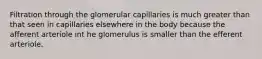 Filtration through the glomerular capillaries is much greater than that seen in capillaries elsewhere in the body because the afferent arteriole int he glomerulus is smaller than the efferent arteriole.