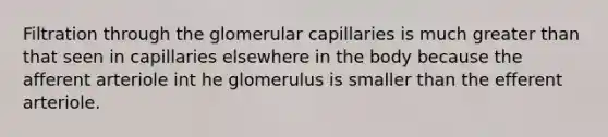 Filtration through the glomerular capillaries is much greater than that seen in capillaries elsewhere in the body because the afferent arteriole int he glomerulus is smaller than the efferent arteriole.