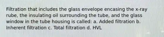 Filtration that includes the glass envelope encasing the x-ray rube, the insulating oil surrounding the tube, and the glass window in the tube housing is called: a. Added filtration b. Inherent filtration c. Total filtration d. HVL