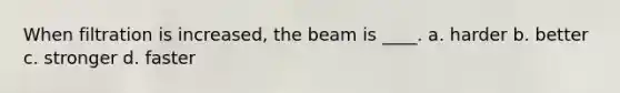 When filtration is increased, the beam is ____. a. harder b. better c. stronger d. faster