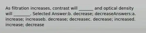 As filtration increases, contrast will _______ and optical density will ________. Selected Answer:b. decrease; decreaseAnswers:a. increase; increaseb. decrease; decreasec. decrease; increased. increase; decrease