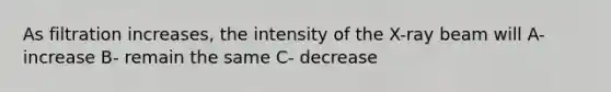 As filtration increases, the intensity of the X-ray beam will A- increase B- remain the same C- decrease