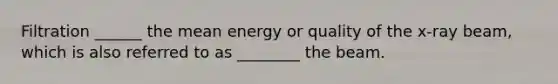 Filtration ______ the mean energy or quality of the x-ray beam, which is also referred to as ________ the beam.