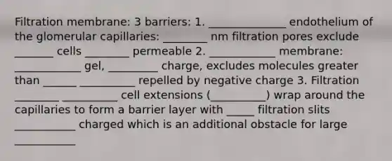 Filtration membrane: 3 barriers: 1. ______________ endothelium of the glomerular capillaries: ________ nm filtration pores exclude _______ cells ________ permeable 2. ____________ membrane: ____________ gel, _________ charge, excludes molecules greater than ______ __________ repelled by negative charge 3. Filtration ________ __________ cell extensions (__________) wrap around the capillaries to form a barrier layer with _____ filtration slits ___________ charged which is an additional obstacle for large ___________