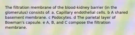 The filtration membrane of the blood-kidney barrier (in the glomerulus) consists of: a. Capillary endothelial cells. b A shared basement membrane. c Podocytes. d The parietal layer of Bowman's capsule. e A, B, and C compose the filtration membrane.