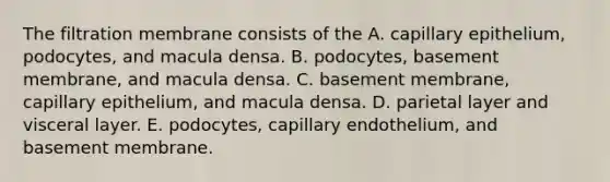 The filtration membrane consists of the A. capillary epithelium, podocytes, and macula densa. B. podocytes, basement membrane, and macula densa. C. basement membrane, capillary epithelium, and macula densa. D. parietal layer and visceral layer. E. podocytes, capillary endothelium, and basement membrane.