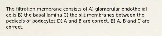 The filtration membrane consists of A) glomerular endothelial cells B) the basal lamina C) the slit membranes between the pedicels of podocytes D) A and B are correct. E) A, B and C are correct.