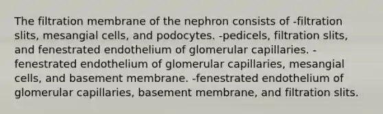 The filtration membrane of the nephron consists of -filtration slits, mesangial cells, and podocytes. -pedicels, filtration slits, and fenestrated endothelium of glomerular capillaries. -fenestrated endothelium of glomerular capillaries, mesangial cells, and basement membrane. -fenestrated endothelium of glomerular capillaries, basement membrane, and filtration slits.