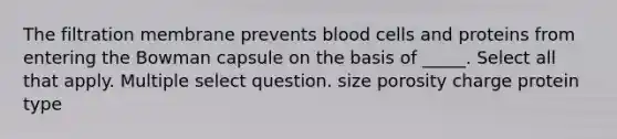 The filtration membrane prevents <a href='https://www.questionai.com/knowledge/kHzJgLDnoM-blood-cells' class='anchor-knowledge'>blood cells</a> and proteins from entering the Bowman capsule on the basis of _____. Select all that apply. Multiple select question. size porosity charge protein type