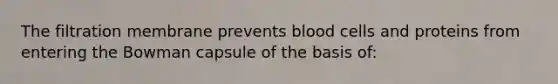 The filtration membrane prevents blood cells and proteins from entering the Bowman capsule of the basis of: