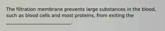 The filtration membrane prevents large substances in <a href='https://www.questionai.com/knowledge/k7oXMfj7lk-the-blood' class='anchor-knowledge'>the blood</a>, such as blood cells and most proteins, from exiting the ____________________________.