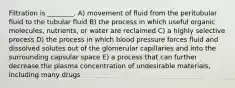 Filtration is ________. A) movement of fluid from the peritubular fluid to the tubular fluid B) the process in which useful organic molecules, nutrients, or water are reclaimed C) a highly selective process D) the process in which blood pressure forces fluid and dissolved solutes out of the glomerular capillaries and into the surrounding capsular space E) a process that can further decrease the plasma concentration of undesirable materials, including many drugs