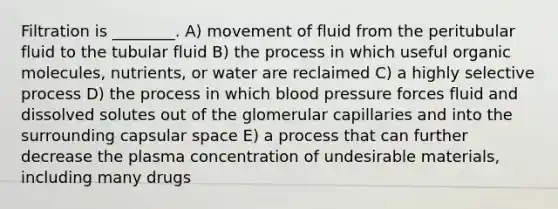 Filtration is ________. A) movement of fluid from the peritubular fluid to the tubular fluid B) the process in which useful <a href='https://www.questionai.com/knowledge/kjUwUacPFG-organic-molecules' class='anchor-knowledge'>organic molecules</a>, nutrients, or water are reclaimed C) a highly selective process D) the process in which <a href='https://www.questionai.com/knowledge/kD0HacyPBr-blood-pressure' class='anchor-knowledge'>blood pressure</a> forces fluid and dissolved solutes out of the glomerular capillaries and into the surrounding capsular space E) a process that can further decrease the plasma concentration of undesirable materials, including many drugs