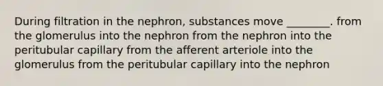 During filtration in the nephron, substances move ________. from the glomerulus into the nephron from the nephron into the peritubular capillary from the afferent arteriole into the glomerulus from the peritubular capillary into the nephron