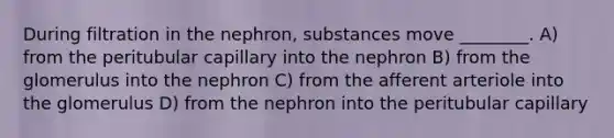 During filtration in the nephron, substances move ________. A) from the peritubular capillary into the nephron B) from the glomerulus into the nephron C) from the afferent arteriole into the glomerulus D) from the nephron into the peritubular capillary