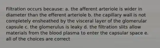 Filtration occurs because: a. the afferent arteriole is wider in diameter than the efferent arteriole b. the capillary wall is not completely ensheathed by the visceral layer of the glomerular capsule c. the glomerulus is leaky d. the filtration slits allow materials from the blood plasma to enter the capsular space e. all of the choices are correct