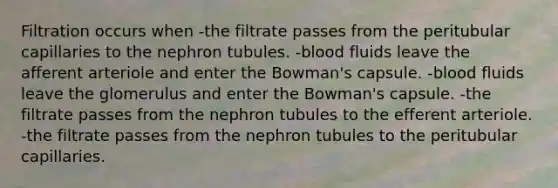 Filtration occurs when -the filtrate passes from the peritubular capillaries to the nephron tubules. -blood fluids leave the afferent arteriole and enter the Bowman's capsule. -blood fluids leave the glomerulus and enter the Bowman's capsule. -the filtrate passes from the nephron tubules to the efferent arteriole. -the filtrate passes from the nephron tubules to the peritubular capillaries.