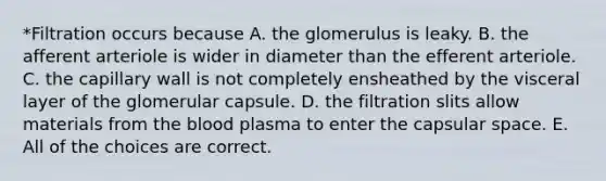 *Filtration occurs because A. the glomerulus is leaky. B. the afferent arteriole is wider in diameter than the efferent arteriole. C. the capillary wall is not completely ensheathed by the visceral layer of the glomerular capsule. D. the filtration slits allow materials from the blood plasma to enter the capsular space. E. All of the choices are correct.