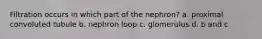 Filtration occurs in which part of the nephron? a. proximal convoluted tubule b. nephron loop c. glomerulus d. b and c