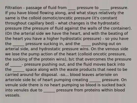 Filtration - passage of fluid from ____ pressure to _____ pressure. If you have blood flowing along, and what stays relatively the same is the colloid osmotic/oncotic pressure (it's constant throughout capillary bed) - what changes is the hydrostatic pressure (the pressure of fluid against the walls of the container). (On the arterial side we have the heart, and with the beating of the heart you have a higher hydrostatic pressure) - so you have the ______ pressure sucking in, and the _____ pushing out on arterial side, and hydrostatic pressure wins. On the venous side we lose the pump action of the heart (colloid oncotic pressure, the sucking of the protein wins), b/c that overcomes the pressure of ______- pressure pushing out, and the fluid moves back into the ______ space along with the waste products that need to be carried around for disposal. -so... blood leaves arteriole on arteriole side bc of heart pumping creating ______ pressure. On venule side there is no heart pumping so blood is sucked back into venules due to ______ pressure from proteins within blood vessels.