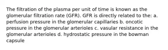 The filtration of the plasma per unit of time is known as the glomerular filtration rate (GFR). GFR is directly related to the: a. perfusion pressure in the glomerular capillaries b. oncotic pressure in the glomerular arterioles c. vasular resistance in the glomerular arterioles d. hydrostatic pressure in the bowman capsule